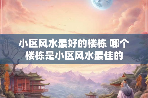 小区风水最好的楼栋 哪个楼栋是小区风水最佳的