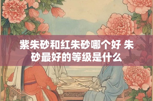 紫朱砂和红朱砂哪个好 朱砂最好的等级是什么 紫朱砂和红朱砂哪个好 朱砂最好的等级是什么