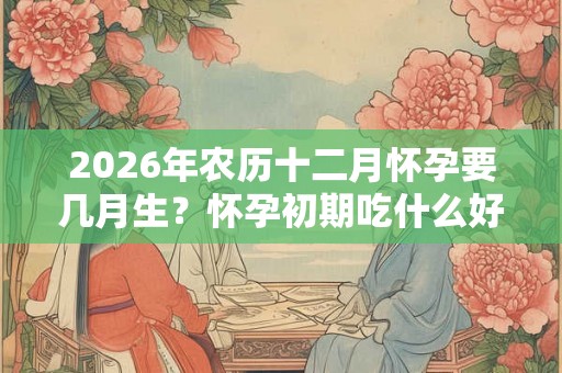 2026年农历十二月怀孕要几月生？怀孕初期吃什么好？