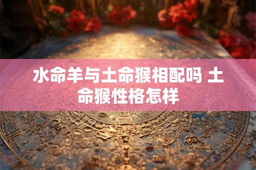 水命羊与土命猴相配吗 土命猴性格怎样 水命羊与土命猴相配吗 土命猴性格怎样