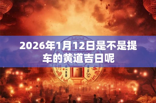 2026年1月12日是不是提车的黄道吉日呢 2026年1月12日是不是提车的黄道吉日呢