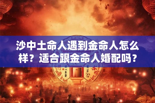 沙中土命人遇到金命人怎么样?适合跟金命人婚配吗? 沙中土命人遇到金命人怎么样?适合跟金命人婚配吗?