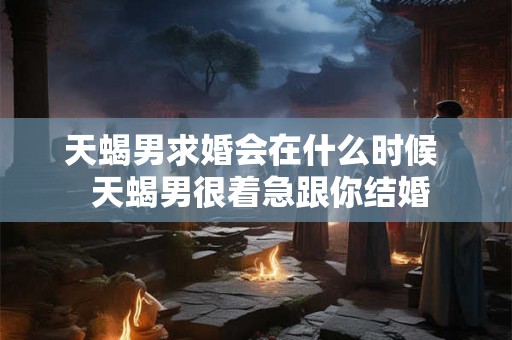 天蝎男求婚会在什么时候  天蝎男很着急跟你结婚