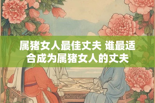 属猪女人最佳丈夫 谁最适合成为属猪女人的丈夫
