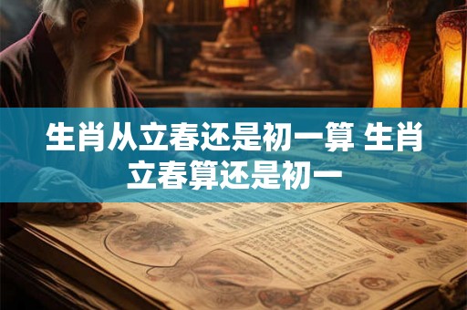生肖从立春还是初一算 生肖立春算还是初一