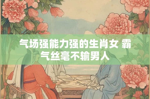 气场强能力强的生肖女 霸气丝毫不输男人 气场强能力强的生肖女 霸气丝毫不输男人