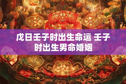 戊日壬子时出生命运 壬子时出生男命婚姻