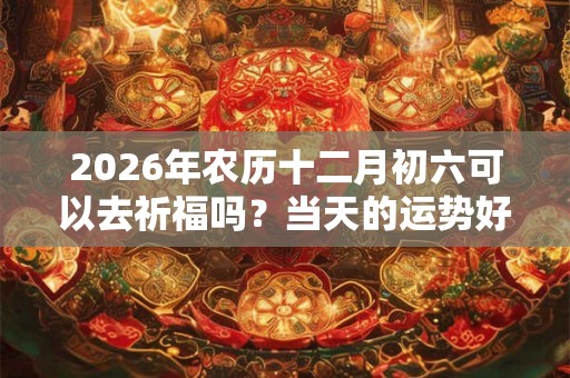 2026年农历十二月初六可以去祈福吗？当天的运势好吗？
