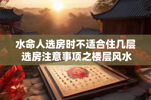 水命人选房时不适合住几层 选房注意事项之楼层风水