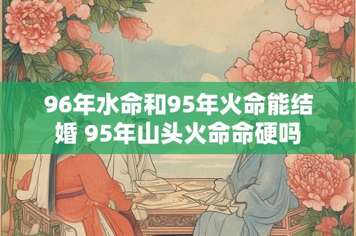 96年水命和95年火命能结婚 95年山头火命命硬吗