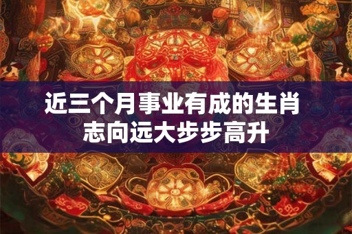 近三个月事业有成的生肖 志向远大步步高升 近三个月事业有成的生肖 志向远大步步高升