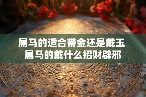 属马的适合带金还是戴玉 属马的戴什么招财辟邪