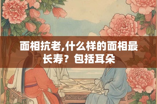 面相抗老,什么样的面相最长寿?包括耳朵 面相抗老,什么样的面相最长寿?包括耳朵