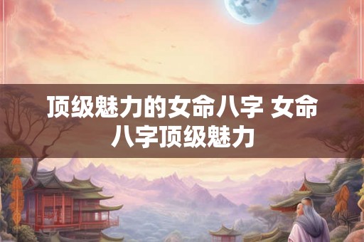顶级魅力的女命八字 女命八字顶级魅力