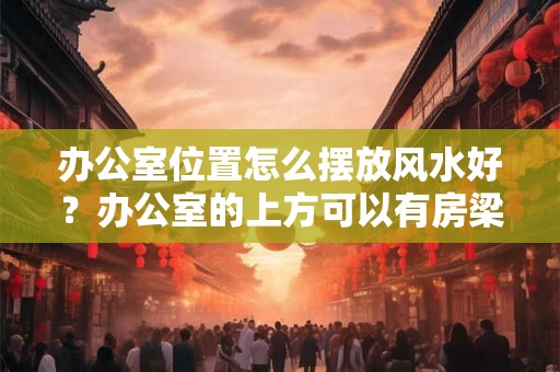 办公室位置怎么摆放风水好？办公室的上方可以有房梁吗？