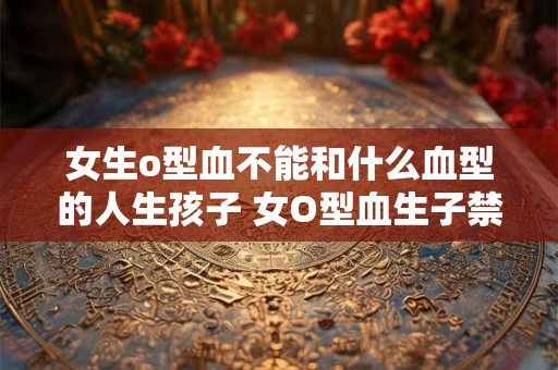 女生o型血不能和什么血型的人生孩子 女O型血生子禁忌血型