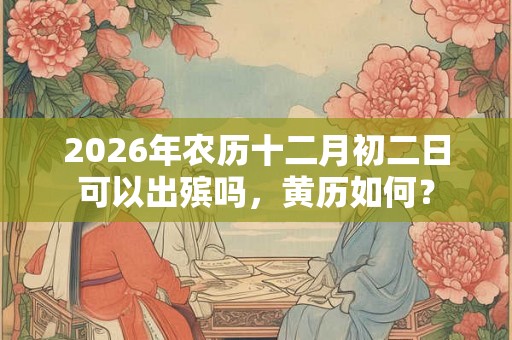 2026年农历十二月初二日可以出殡吗,黄历如何? 2026年农历十二月初二日可以出殡吗,黄历如何?