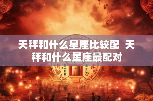 天秤和什么星座比较配  天秤和什么星座最配对