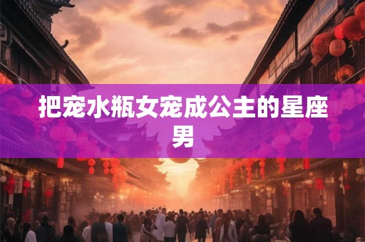 把宠水瓶女宠成公主的星座男