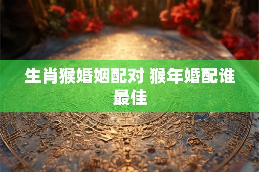 生肖猴婚姻配对 猴年婚配谁最佳 生肖猴婚姻配对 猴年婚配谁最佳
