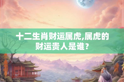 十二生肖财运属虎,属虎的财运贵人是谁？
