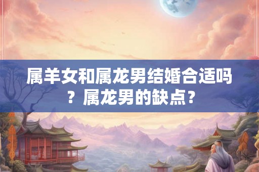 属羊女和属龙男结婚合适吗？属龙男的缺点？
