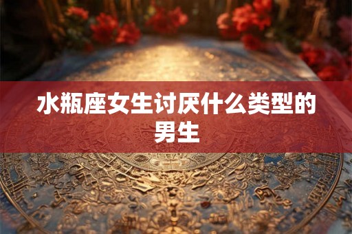水瓶座女生讨厌什么类型的男生
