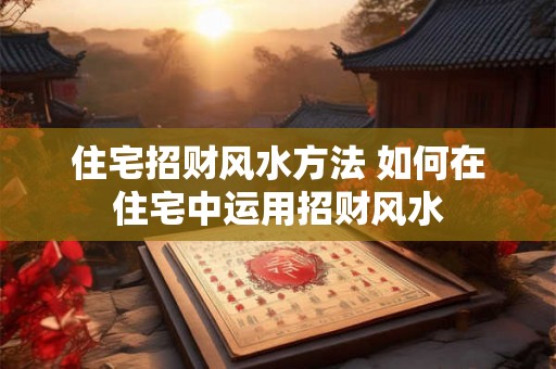 住宅招财风水方法 如何在住宅中运用招财风水 住宅招财风水方法 如何在住宅中运用招财风水