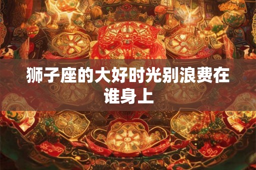 狮子座的大好时光别浪费在谁身上 狮子座的大好时光别浪费在谁身上