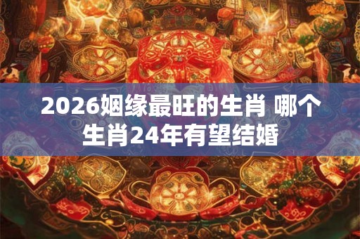 2026姻缘最旺的生肖 哪个生肖24年有望结婚