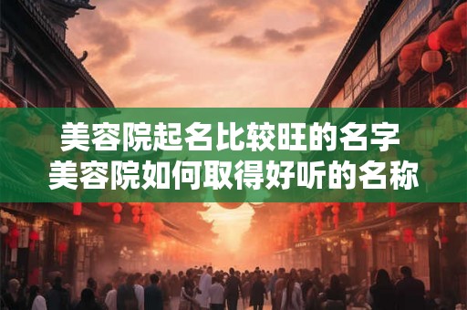 美容院起名比较旺的名字 美容院如何取得好听的名称 美容院起名比较旺的名字 美容院如何取得好听的名称