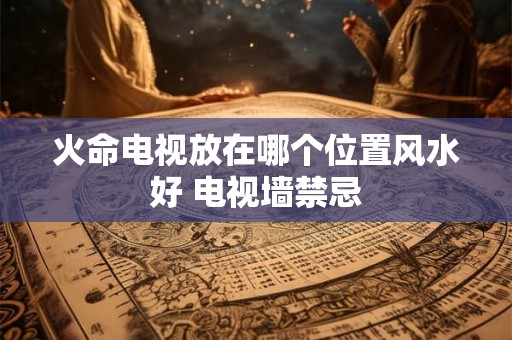 火命电视放在哪个位置风水好 电视墙禁忌 火命电视放在哪个位置风水好 电视墙禁忌