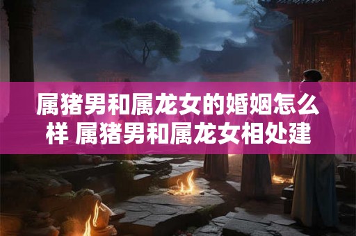 属猪男和属龙女的婚姻怎么样 属猪男和属龙女相处建议