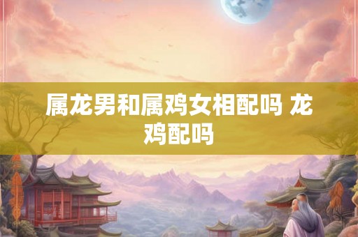 属龙男和属鸡女相配吗 龙鸡配吗 属龙男和属鸡女相配吗 龙鸡配吗