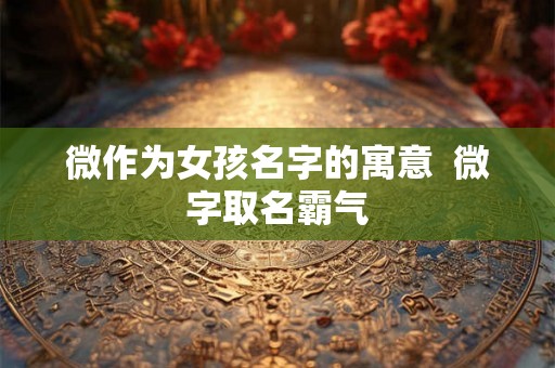 微作为女孩名字的寓意 微字取名霸气 微作为女孩名字的寓意 微字取名霸气