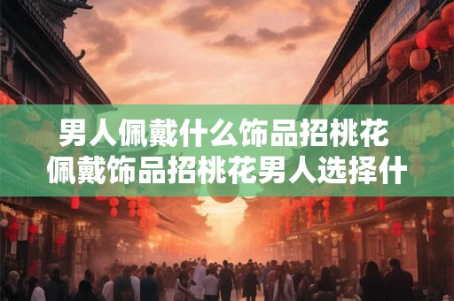 男人佩戴什么饰品招桃花 佩戴饰品招桃花男人选择什么 男人佩戴什么饰品招桃花 佩戴饰品招桃花男人选择什么
