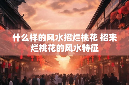 什么样的风水招烂桃花 招来烂桃花的风水特征 什么样的风水招烂桃花 招来烂桃花的风水特征
