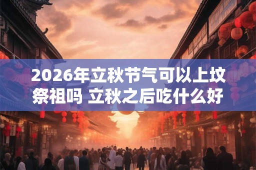 2026年立秋节气可以上坟祭祖吗 立秋之后吃什么好