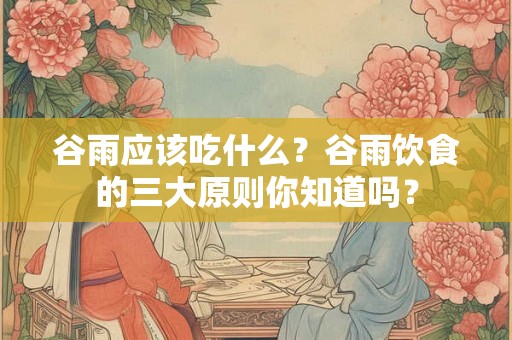 谷雨应该吃什么？谷雨饮食的三大原则你知道吗？