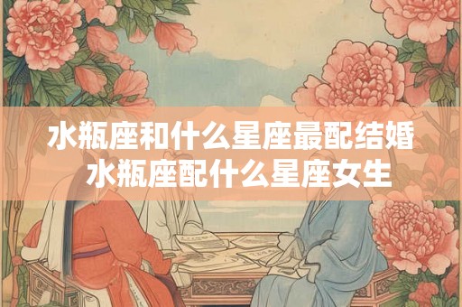水瓶座和什么星座最配结婚  水瓶座配什么星座女生