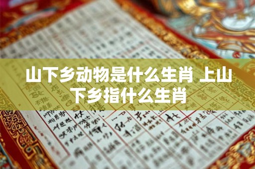 山下乡动物是什么生肖 上山下乡指什么生肖