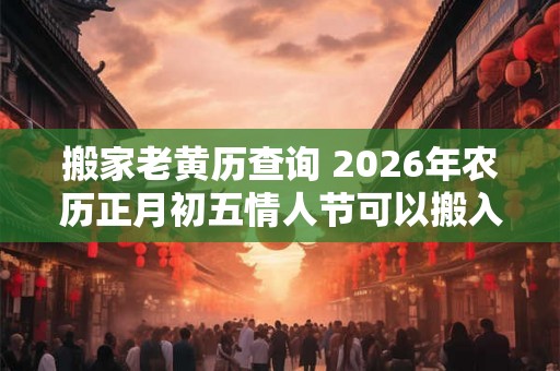 搬家老黄历查询 2026年农历正月初五情人节可以搬入新房吗 搬家老黄历查询 2026年农历正月初五情人节可以搬入新房吗