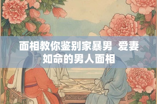 面相教你鉴别家暴男  爱妻如命的男人面相