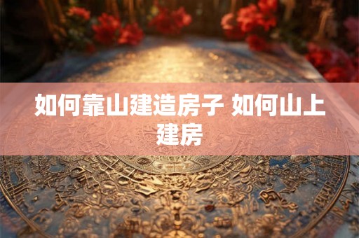 如何靠山建造房子 如何山上建房