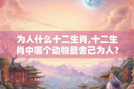 为人什么十二生肖,十二生肖中哪个动物最舍己为人? 为人什么十二生肖,十二生肖中哪个动物最舍己为人?