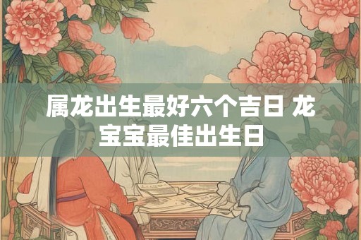属龙出生最好六个吉日 龙宝宝最佳出生日