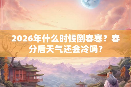 2026年什么时候倒春寒？春分后天气还会冷吗？