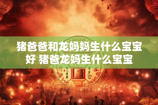猪爸爸和龙妈妈生什么宝宝好 猪爸龙妈生什么宝宝 猪爸爸和龙妈妈生什么宝宝好 猪爸龙妈生什么宝宝