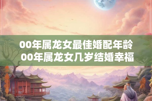 00年属龙女最佳婚配年龄 00年属龙女几岁结婚幸福