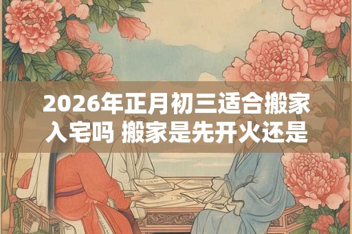 2026年正月初三适合搬家入宅吗 搬家是先开火还是先铺床